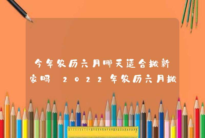 今年农历六月哪天适合搬新家吗 2022年农历六月搬家好日子查询